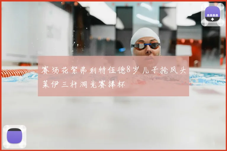 赛场花絮弗利特伍德8岁儿子抢风头莱伊三杆洞竞赛捧杯