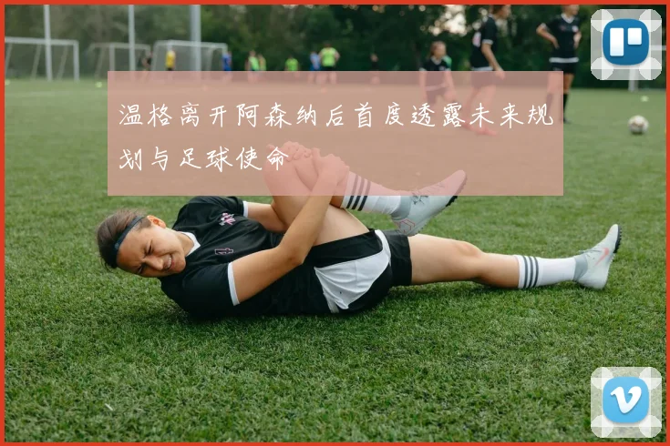 温格离开阿森纳后首度透露未来规划与足球使命